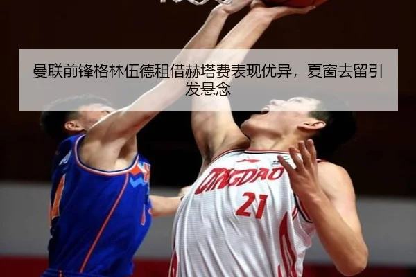 曼联前锋格林伍德租借赫塔费表现优异，夏窗去留引发悬念