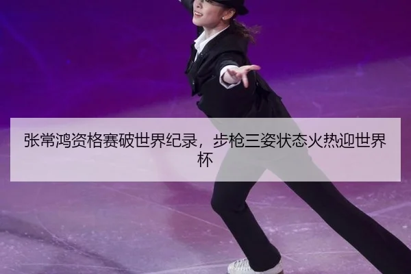 张常鸿资格赛破世界纪录，步枪三姿状态火热迎世界杯