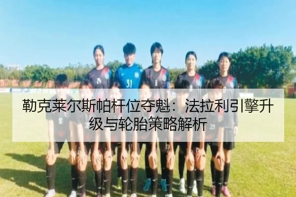勒克莱尔斯帕杆位夺魁：法拉利引擎升级与轮胎策略解析